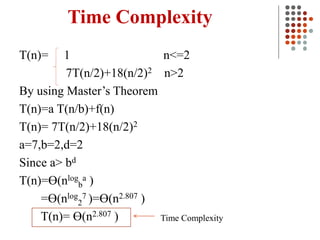 Time Complexity
T(n)= 1 n<=2
7T(n/2)+18(n/2)2 n>2
By using Master’s Theorem
T(n)=a T(n/b)+f(n)
T(n)= 7T(n/2)+18(n/2)2
a=7,b=2,d=2
Since a> bd
T(n)=Ɵ(nlog
b
a )
=Ɵ(nlog
2
7 )=Ɵ(n2.807 )
T(n)= Ɵ(n2.807 ) Time Complexity
 