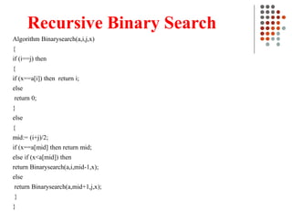 Recursive Binary Search
Algorithm Binarysearch(a,i,j,x)
{
if (i==j) then
{
if (x==a[i]) then return i;
else
return 0;
}
else
{
mid:= (i+j)/2;
if (x==a[mid] then return mid;
else if (x<a[mid]) then
return Binarysearch(a,i,mid-1,x);
else
return Binarysearch(a,mid+1,j,x);
}
}
 