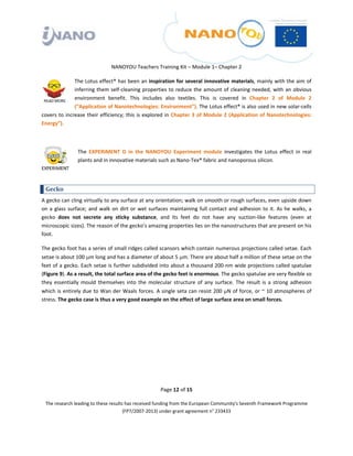  

 

 

                                              NANOYOU Teachers Training Kit – Module 1– Chapter 2 

                The Lotus effect® has been an inspiration for several innovative materials, mainly with the aim of 
                inferring  them  self‐cleaning  properties  to  reduce  the  amount  of  cleaning  needed,  with  an  obvious 
                environment  benefit.  This  includes  also  textiles.  This  is  covered  in  Chapter  2  of  Module  2 
                (“Application of Nanotechnologies: Environment”). The Lotus effect® is also used in new solar‐cells 
covers  to  increase  their  efficiency; this  is  explored  in  Chapter  3 of  Module 2  (Application of  Nanotechnologies: 
Energy”).  

 

                           The  EXPERIMENT  D  in  the  NANOYOU  Experiment  module  investigates  the  Lotus  effect  in  real 
                           plants and in innovative materials such as Nano‐Tex® fabric and nanoporous silicon. 

                                           

    Gecko 
A gecko can cling virtually to any surface at any orientation; walk on smooth or rough surfaces, even upside down 
on  a  glass  surface;  and  walk  on  dirt  or  wet  surfaces  maintaining  full  contact  and  adhesion  to  it.  As  he  walks,  a 
gecko  does  not  secrete  any  sticky  substance,  and  its  feet  do  not  have  any  suction‐like  features  (even  at 
microscopic sizes). The reason of the gecko’s amazing properties lies on the nanostructures that are present on his 
foot. 

The gecko foot has a series of small ridges called scansors which contain numerous projections called setae. Each 
setae is about 100 μm long and has a diameter of about 5 μm. There are about half a million of these setae on the 
feet of a gecko. Each setae is further subdivided into about a thousand 200‐nm wide projections called spatulae 
(Figure 9). As a result, the total surface area of the gecko feet is enormous. The gecko spatulae are very flexible so 
they  essentially  mould  themselves  into  the  molecular  structure  of  any  surface.  The  result  is  a  strong  adhesion 
which is entirely due to Wan der Waals forces. A single seta can resist 200 μN of force, or ~ 10 atmospheres of 
stress. The gecko case is thus a very good example on the effect of large surface area on small forces. 

                              

 

 

 




                                                                 Page 12 of 15 

    The research leading to these results has received funding from the European Community's Seventh Framework Programme 
                                         (FP7/2007‐2013) under grant agreement n° 233433 

 
 