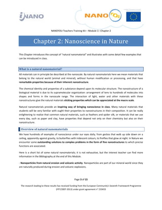  

 

 

                                  NANOYOU Teachers Training Kit – Module 1– Chapter 2 



                Chapter 2: Nanoscience in Nature 
 

This Chapter introduces the concept of “natural nanomaterial” and illustrates with some detail few examples that 
can be introduced in class. 



What is a natural nanomaterial?  
All materials can in principle be described at the nanoscale. By natural nanomaterials here we mean materials that 
belong  to  the  natural  world  (animal  and  mineral),  without  human  modification  or  processing,  and  that  have 
remarkable properties because of their inherent nanostructure.  

The chemical identity and properties of a substance depend upon its molecular structure. The nanostructure of a 
biological material is due to its supramolecular organization: arrangement of tens to hundreds of molecules into 
shapes  and  forms  in  the  nanoscale  range.  The  interaction  of  light,  water  and  other  materials  with  these 
nanostructures give the natural materials sticking properties which can be appreciated at the macro scale. 

Natural  nanomaterials  provide  an  inspiring  way  of  bringing  nanoscience  in  class.  Many  natural  materials  that 
students will be very familiar with ought their properties to nanostructures in their composition. It can be really 
enlightening to realize that common natural materials, such as feathers and spider silk, or materials that we use 
every  day,  such  as  paper  and  clay,  have  properties  that  depend  not  only  on  their  chemistry  but  also  on  their 
nanostructure. 

    Overview of natural nanomaterials 
We  have  hundreds  of  examples  of  nanoscience  under  our  eyes  daily,  from  geckos  that  walk  up  side  down  on  a 
ceiling, apparently against gravity, to butterflies with iridescent colours, to fireflies that glow at night. In Nature we 
encounter some outstanding solutions to complex problems in the form of fine nanostructures to which precise 
functions are associated.  

Here  is  a  short  list  of  some  natural  nanomaterials;  it  is  not  exhaustive,  but  the  interest  teacher  can  find  more 
information in the Bibliography at the end of this Module. 

‐ Nanoparticles from natural erosion and volcanic activity. Nanoparticles are part of our mineral world since they 
are naturally produced during erosion and volcanic explosions.  



                                                          Page 3 of 15 

    The research leading to these results has received funding from the European Community's Seventh Framework Programme 
                                         (FP7/2007‐2013) under grant agreement n° 233433 

 
 