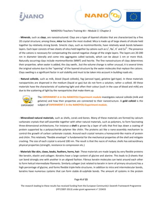 

 

 

                                  NANOYOU Teachers Training Kit – Module 1– Chapter 2 

‐ Minerals, such as clays, are nanostructured. Clays are a type of layered silicates that are characterized by a fine 
2D crystal structure; among these, mica has been the most studied. Mica is made up of large sheets of silicate held 
together by relatively strong bonds. Smectic clays, such as montmorillonite, have relatively weak bonds between 
layers. Each layer consists of two sheets of silica held together by cations such as Li+, Na+, K+ and Ca2+. The presence 
of the cations is necessary for compensating the overall negative charge of the single layers. The layers are 20‐200 
nm  in  diameter  laterally  and  come  into  aggregates  called  tactoids,  which  can  be  about  1  nm  or  more  thick. 
Naturally occurring clays include montmorillonite (MMT) and hecrite. The fine nanostructure of clays determines 
their properties. when water is added, the clay swells , but the volume change is rather unusual, it is several times 
the original volume due to the “opening” of the layered structure by the water molecules that replace the cations. 
Clays swelling is a significant factor in soil stability and must to be taken into account in building roads etc. 

‐  Natural  colloids,  such  as  milk,  blood  (liquid  colloids),  fog  (aerosol  type),  gelatine  (gel‐type).  In  these  materials 
nanoparticles  are  dispersed  in  the  medium  (liquid  or  gas)  but  do  not  form  a  solution,  rather  a  colloid.  All  these 
materials have the characteristic of scattering light and often their colour (such in the case of blood and milk) are 
due to the scattering of light by the nanoparticles that make them up. 

                    The EXPERIMENT A in the NANOYOU Experiment module investigates natural colloids (milk and 
                    gelatine)  and  how  their  properties  are  connected  to  their  nanostructure.  A  gold  colloid  is  the 
                    subject of EXPERIMENT C in the NANOYOU Experiment module. 

 

‐ Mineralized natural materials, such as shells, corals and bones. Many of these materials are formed by calcium 
carbonate crystals that self‐assemble together with other natural materials, such as polymers, to form fascinating 
three‐dimensional architectures. For instance a shell is grown by a layer of cells that first lays down a coating of 
protein  supported  by  a  polysaccharide  polymer  like  chitin.  The  proteins  act  like  a  nano‐assembly  mechanism  to 
control the growth of carbon carbonate crystals. Around each crystal remains a honeycomb‐like matrix of protein 
and chitin. This relatively “flexible envelope” is fundamental for the mechanical properties of the shell and mitigate 
cracking. The size of each crystal is around 100 nm. The result is that the nacre of mollusc shells has extraordinary 
physical properties (strength, resistance to compression etc.) 

‐ Materials like skin, claws, beaks, feathers, horns, hair. These materials are made largely by very flexible proteins 
like keratin, elastin and collagen. Keratins have a large content of glycine and alanine. This leads to β‐sheets that 
can bond strongly one with another in an aligned fashion. Fibrous keratin molecules can twist around each other 
to form helical intermediate filaments. Similarly collagen (not related to keratin in term of primary structure) has a 
high percentage of glycine, and forms flexible triple‐helix structures. In addition to intra and intermolecular bonds, 
keratins  have  numerous  cysteins  that  can  form  stable  di‐sulphide  bonds.  The  amount  of  cysteins  in  the  protein 


                                                            Page 4 of 15 

    The research leading to these results has received funding from the European Community's Seventh Framework Programme 
                                         (FP7/2007‐2013) under grant agreement n° 233433 

 
 