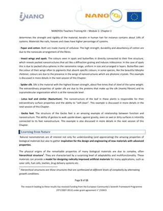  

 

 

                                  NANOYOU Teachers Training Kit – Module 1– Chapter 2 

determines  the  strength  and  rigidity  of  the  material;  keratin  in  human  hair  for  instance  contains  about  14%  of 
cysteins. Materials like nails, hooves and claws have higher percentage of cysteins.  

‐ Paper and cotton. Both are made mainly of cellulose. The high strength, durability and absorbency of cotton are 
due to the nanoscale arrangement of the fibres.  

‐  Insect  wings  and  opals.  The  colours  seen  in  opals  and  butterflies  in  directly  connected  to  their  fine  structure, 
which reveals packed nanostructures that act like a diffraction grating and induces iridescence. In the case of opals 
this is due to packed silica spheres in the nanometre range, uniform in size and arranged in layers. Butterflies own 
the colour of their wings often to pigments that absorb specific colours; in some species, like the beautiful Morpho 
rhetenor, colours are due to the presence in the wings of nanostructures which are photonic crystals. This example 
is discussed in more details in the next session of this Chapter. 

‐ Spider silk. Silk is the material with the highest known strength, about five times that of steel of the same weight. 
The  extraordinary  properties  of  spider  silk  are  due  to  the  proteins  that make  up  the  silk  (mainly  fibroin)  and  its 
supramolecular organization which is at the nanoscale level.  

‐  Lotus  leaf  and  similar  (Nasturtium).  The  nanostructure  of  the  leaf  in  these  plants  is  responsible  for  their 
extraordinary  surface  properties  and  the  ability  to  “self‐clean”.  This  example  is  discussed  in  more  details  in  the 
next session of this Chapter. 

‐  Gecko  feet.  The  structure  of  the  Gecko  feet  is  an  amazing  example  of  relationship  between  function  and 
nanostructure. The ability of geckos to walk upside‐down, against gravity, even on wet or dirty surfaces is intimitily 
connected  to  its  feet  nanostructure.  This  example  is  also  discussed  in  more  details  in  the  next  session  of  this 
Chapter. 

    Learning from Nature 
 Natural  nanomaterials  are  of  interest  not  only  for  understanding  (and  appreciating)  the  amazing  properties  of 
biological materials but also to gather inspiration for the design and engineering of new materials with advanced 
properties.  

The  physical  origins  of  the  remarkable  properties  of  many  biological  materials  are  due  to  complex,  often 
hierarchical  structure1.  They  are  characterized  by  a  surprising  level  of  adaptability  and  multifunctionality.  These 
materials can provide a model for designing radically improved artificial materials for many applications, such as 
solar cells, fuel cells, textiles, drug delivery systems etc. 
                                                                 
1
   Hierarchical structures are those structures that are synthesized at different levels of complexity by alternating 
growth conditions. 

                                                           Page 5 of 15 

    The research leading to these results has received funding from the European Community's Seventh Framework Programme 
                                         (FP7/2007‐2013) under grant agreement n° 233433 

 
 