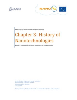  

 

                  

 

 




    NANOYOU Teachers Training Kit in Nanotechnologies




    Chapter 3‐ History of 
    Nanotechnologies 
    Module 1‐ Fundamental concepts in nanoscience and nanotechnologies




    Written by Luisa Filipponi and Duncan Sutherland
    Interdisciplinary Nanoscience Centre 
    Aarhus University, Denmark 
    January 2010 
     
    Creative Commons Attribution ShareAlike 3.0 unless indicated in text or figure captions 
 