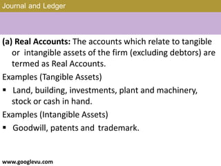 Journal and Ledger
(a) Real Accounts: The accounts which relate to tangible
or intangible assets of the firm (excluding debtors) are
termed as Real Accounts.
Examples (Tangible Assets)
 Land, building, investments, plant and machinery,
stock or cash in hand.
Examples (Intangible Assets)
 Goodwill, patents and trademark.
www.googlevu.com Slide 13/47
 