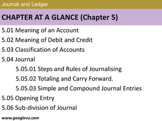 Journal and Ledger
CHAPTER AT A GLANCE (Chapter 5)
5.01 Meaning of an Account
5.02 Meaning of Debit and Credit
5.03 Classification of Accounts
5.04 Journal
5.05.01 Steps and Rules of Journalising
5.05.02 Totaling and Carry Forward.
5.05.03 Simple and Compound Journal Entries
5.05 Opening Entry
5.06 Sub-division of Journal
www.googlevu.com Slide 2/47
 