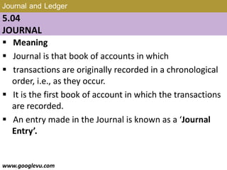 Journal and Ledger
5.04
JOURNAL
 Meaning
 Journal is that book of accounts in which
 transactions are originally recorded in a chronological
order, i.e., as they occur.
 It is the first book of account in which the transactions
are recorded.
 An entry made in the Journal is known as a ‘Journal
Entry’.
www.googlevu.com Slide 24/47
 