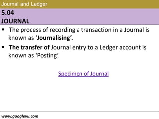 Journal and Ledger
5.04
JOURNAL
 The process of recording a transaction in a Journal is
known as ‘Journalising’.
 The transfer of Journal entry to a Ledger account is
known as ‘Posting’.
Specimen of Journal
www.googlevu.com Slide 25/47
 