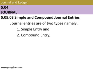 Journal and Ledger
5.04
JOURNAL
5.05.03 Simple and Compound Journal Entries
Journal entries are of two types namely:
1. Simple Entry and
2. Compound Entry.
www.googlevu.com Slide 27/47
 