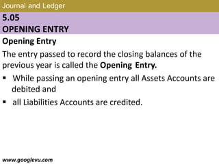 Journal and Ledger
5.05
OPENING ENTRY
Opening Entry
The entry passed to record the closing balances of the
previous year is called the Opening Entry.
 While passing an opening entry all Assets Accounts are
debited and
 all Liabilities Accounts are credited.
www.googlevu.com Slide 29/47
 
