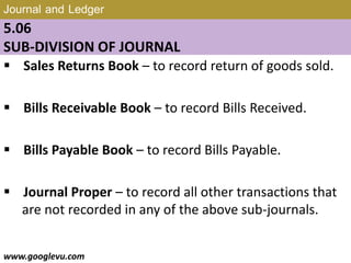 Journal and Ledger
5.06
SUB-DIVISION OF JOURNAL
 Sales Returns Book – to record return of goods sold.
 Bills Receivable Book – to record Bills Received.
 Bills Payable Book – to record Bills Payable.
 Journal Proper – to record all other transactions that
are not recorded in any of the above sub-journals.
www.googlevu.com Slide 31/47
 