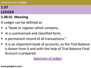 Journal and Ledger
5.07
LEDGER
5.08.01 Meaning
A Ledger can be defined as
 a “book or register which contains,
 in a summarised and classified form,
 a permanent record of all transactions.”
 It is an important book of accounts, as the Trial Balance
is drawn from it and with the help of Trial Balance Final
Account is prepared.
Specimen of Ledger
www.googlevu.com Slide 32/47
 