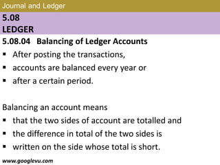 Journal and Ledger
5.08
LEDGER
5.08.04 Balancing of Ledger Accounts
 After posting the transactions,
 accounts are balanced every year or
 after a certain period.
Balancing an account means
 that the two sides of account are totalled and
 the difference in total of the two sides is
 written on the side whose total is short.
www.googlevu.com Slide 34/47
 