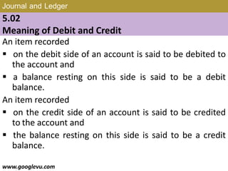 Journal and Ledger
5.02
Meaning of Debit and Credit
An item recorded
 on the debit side of an account is said to be debited to
the account and
 a balance resting on this side is said to be a debit
balance.
An item recorded
 on the credit side of an account is said to be credited
to the account and
 the balance resting on this side is said to be a credit
balance.
www.googlevu.com Slide 7/47
 