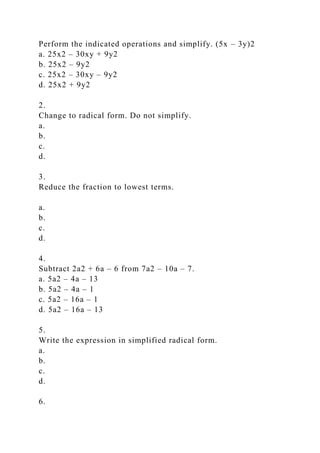 Perform the indicated operations and simplify. (5x – 3y)2
a. 25x2 – 30xy + 9y2
b. 25x2 – 9y2
c. 25x2 – 30xy – 9y2
d. 25x2 + 9y2
2.
Change to radical form. Do not simplify.
a.
b.
c.
d.
3.
Reduce the fraction to lowest terms.
a.
b.
c.
d.
4.
Subtract 2a2 + 6a – 6 from 7a2 – 10a – 7.
a. 5a2 – 4a – 13
b. 5a2 – 4a – 1
c. 5a2 – 16a – 1
d. 5a2 – 16a – 13
5.
Write the expression in simplified radical form.
a.
b.
c.
d.
6.
 