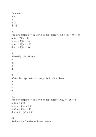Evaluate.
a. -
b.
c. 2
d. –2
7.
Factor completely, relative to the integers. x2 + 7x + 8x + 56
a. (x – 7)(x – 8)
b. (x + 7)(x – 8)
c. (x + 1)(x + 56)
d. (x + 7)(x + 8)
8.
Simplify. (2a–7b2)–5
a.
b.
c.
d.
9.
Write the expression in simplified radical form.
a.
b.
c.
d.
10.
Factor completely, relative to the integers. 9x2 + 12x + 4
a. (3x + 2)2
b. (3x – 2)(3x + 2)
c. (9x + 2)(x + 2)
d. (3x + 1 )(3x + 4)
11.
Reduce the fraction to lowest terms.
 