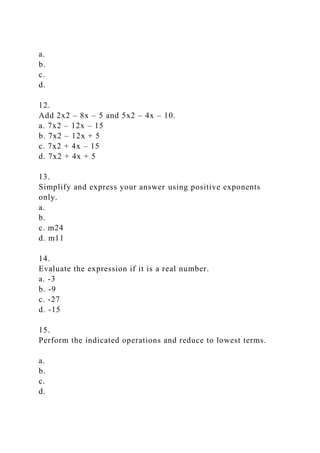 a.
b.
c.
d.
12.
Add 2x2 – 8x – 5 and 5x2 – 4x – 10.
a. 7x2 – 12x – 15
b. 7x2 – 12x + 5
c. 7x2 + 4x – 15
d. 7x2 + 4x + 5
13.
Simplify and express your answer using positive exponents
only.
a.
b.
c. m24
d. m11
14.
Evaluate the expression if it is a real number.
a. -3
b. -9
c. -27
d. -15
15.
Perform the indicated operations and reduce to lowest terms.
a.
b.
c.
d.
 