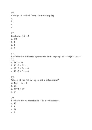 16.
Change to radical form. Do not simplify.
a.
b.
c.
d.
17.
Evaluate. (–2)–2
a. 1/4
b. 1
c. 2
d. 4
18.
Perform the indicated operations and simplify. 5x – 4x[8 – 3(x –
2)]
a. 6x2 – 3x
b. 12x2 – 51x
c. 12x2 + 5x + 6
d. 12x2 + 5x – 6
19.
Which of the following is not a polynomial?
a. 4x3 + 5x – 1
b. 2x –
c. 3xy2 + xy
d. 24
20.
Evaluate the expression if it is a real number.
a. 32
b. 4
c. 64
d. 8
 