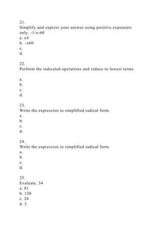 21.
Simplify and express your answer using positive exponents
only. -1/x-60
a. x4
b. –x60
c.
d.
22.
Perform the indicated operations and reduce to lowest terms.
a.
b.
c.
d.
23.
Write the expression in simplified radical form.
a.
b.
c.
d.
24.
Write the expression in simplified radical form.
a.
b.
c.
d.
25.
Evaluate. 34
a. 81
b. 120
c. 24
d. 3
 