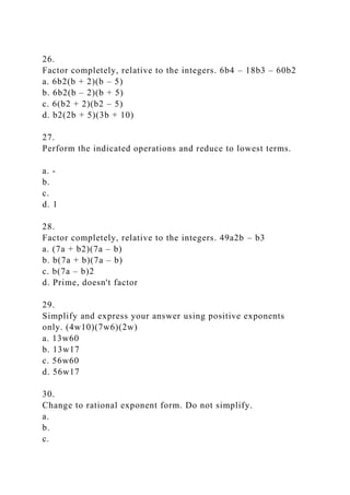 26.
Factor completely, relative to the integers. 6b4 – 18b3 – 60b2
a. 6b2(b + 2)(b – 5)
b. 6b2(b – 2)(b + 5)
c. 6(b2 + 2)(b2 – 5)
d. b2(2b + 5)(3b + 10)
27.
Perform the indicated operations and reduce to lowest terms.
a. -
b.
c.
d. 1
28.
Factor completely, relative to the integers. 49a2b – b3
a. (7a + b2)(7a – b)
b. b(7a + b)(7a – b)
c. b(7a – b)2
d. Prime, doesn't factor
29.
Simplify and express your answer using positive exponents
only. (4w10)(7w6)(2w)
a. 13w60
b. 13w17
c. 56w60
d. 56w17
30.
Change to rational exponent form. Do not simplify.
a.
b.
c.
 