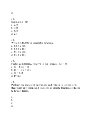 d.
31.
Evaluate. (–5)4
a. 225
b. 125
c. 625
d. 25
32.
Write 6,640,000 in scientific notation.
a. 6.64 x 106
b. 6.64 x 105
c. 66.4 x 106
d. 66.4 x 105
33.
Factor completely, relative to the integers. x2 + 36
a. (x – 6)(x + 6)
b. (x + 1)(x + 36)
c. (x + 6)2
d. Prime
34.
Perform the indicated operations and reduce to lowest form.
Represent any compound fractions as simple fractions reduced
to lowest terms.
a.
b.
c.
d.
 