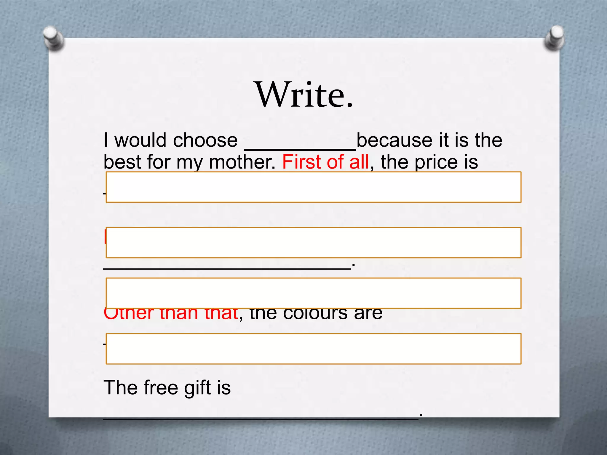 Write.
I would choose __________because it is the best
for my mother. First of all, the price is _________.
Besides, it is made of ______________________.
Other than that, the colours are ______________.

The free gift is ____________________________.
I am sure my mother will be happy with my choice.

 
