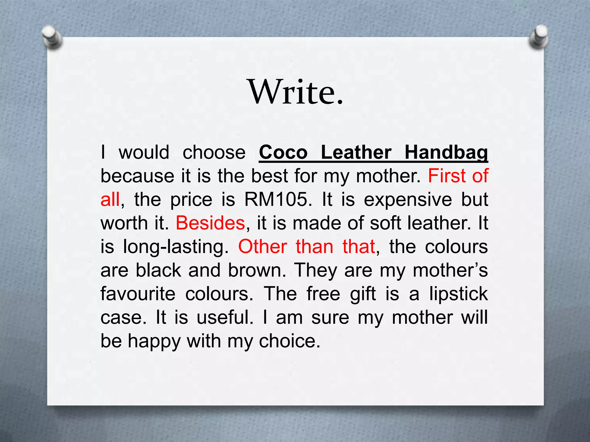 Write.
I would choose Coco Leather Handbag
because it is the best for my mother. First of
all, the price is RM105. It is expensive but
worth it. Besides, it is made of soft leather. It
is long-lasting. Other than that, the colours are
black and brown. They are my mother’s
favourite colours. The free gift is a lipstick
case. It is useful. I am sure my mother will be
happy with my choice.

 