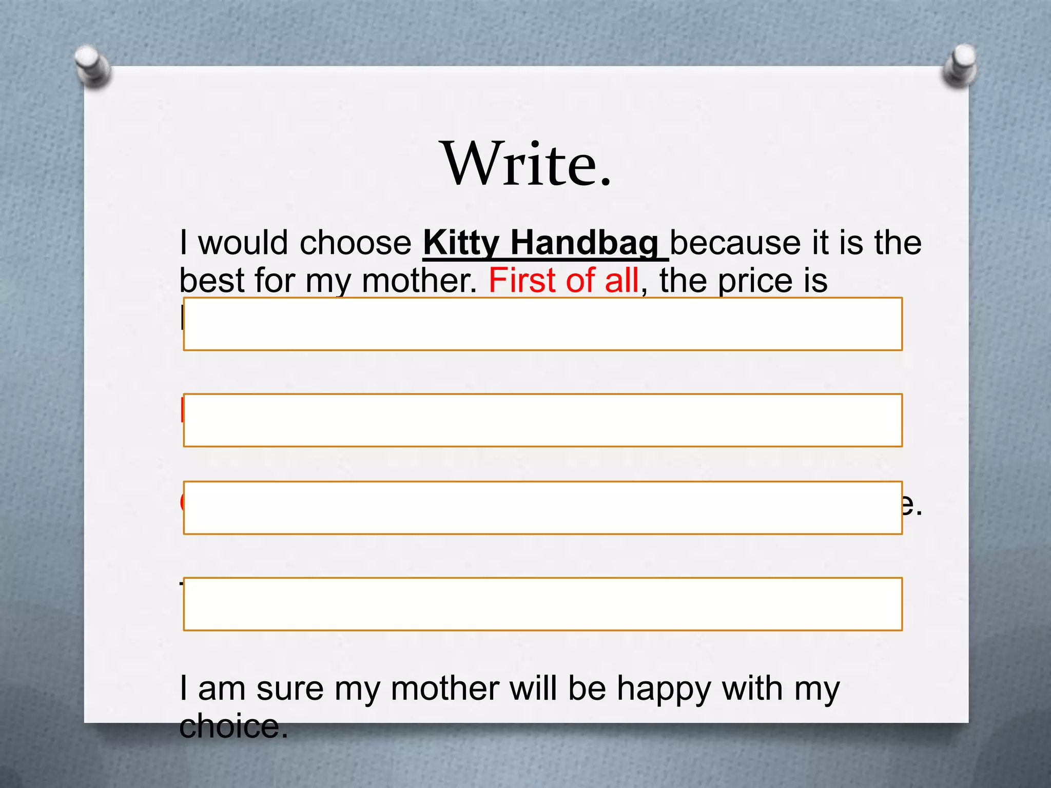 Write.
I would choose Kitty Handbag because it is the
best for my mother. First of all, the price is RM45.
Besides, it is made of synthetic leather.
Other than that, the colours are black and white.

The free gift is a leather purse.
I am sure my mother will be happy with my choice.

 
