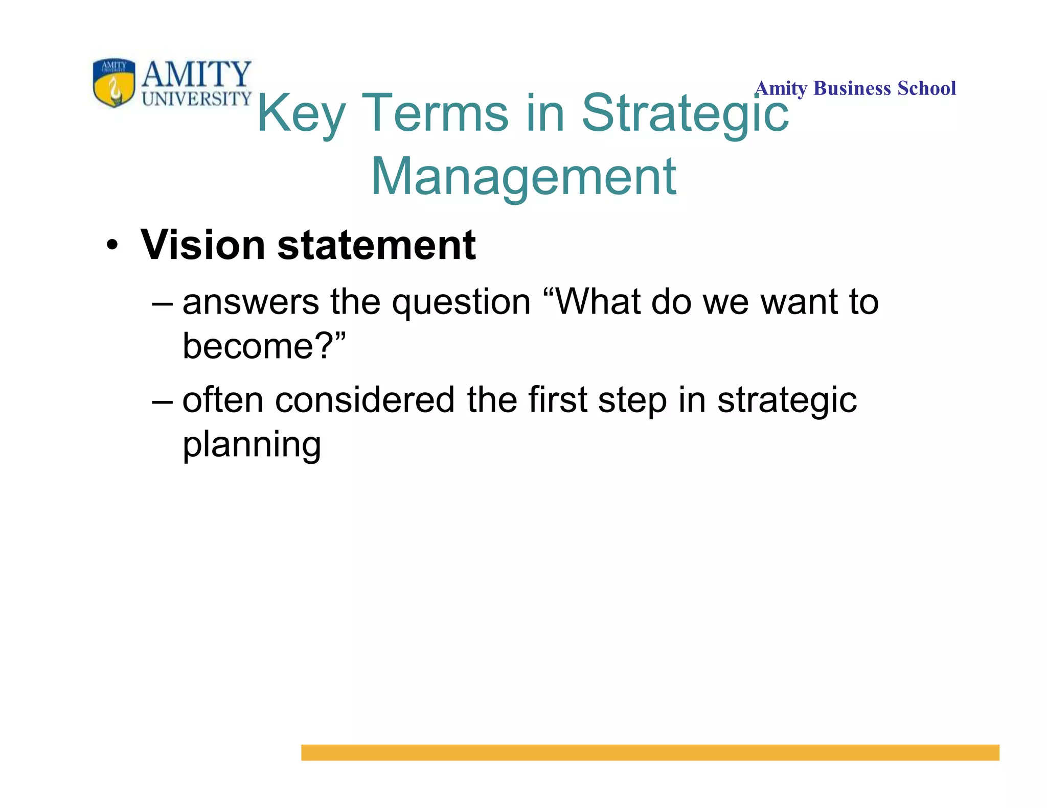 Amity Business School
Key Terms in Strategic
Management
• Vision statement
– answers the question “What do we want to
become?”
– often considered the first step in strategic
planning
 