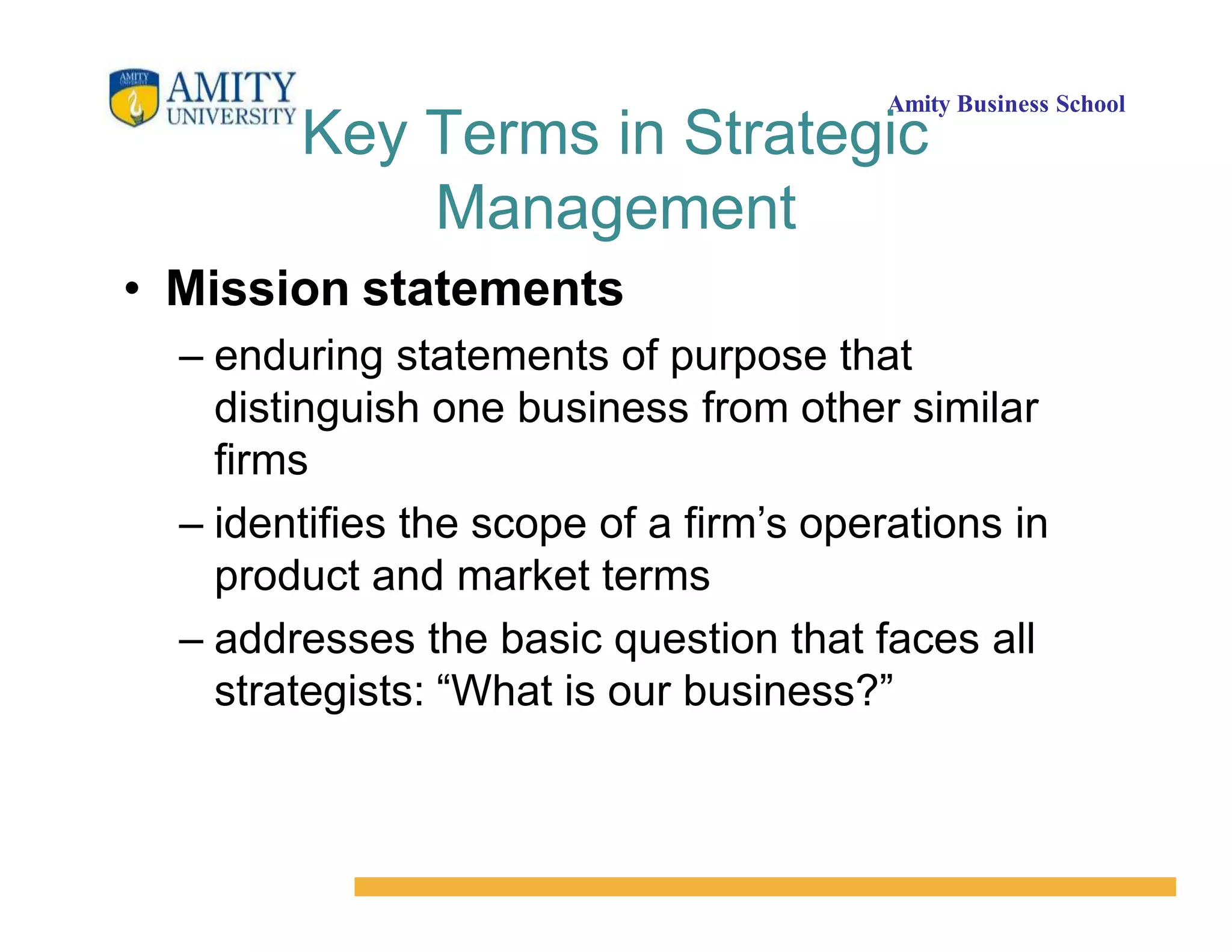 Amity Business School
Key Terms in Strategic
Management
• Mission statements
– enduring statements of purpose that
distinguish one business from other similar
firms
– identifies the scope of a firm’s operations in
product and market terms
– addresses the basic question that faces all
strategists: “What is our business?”
 