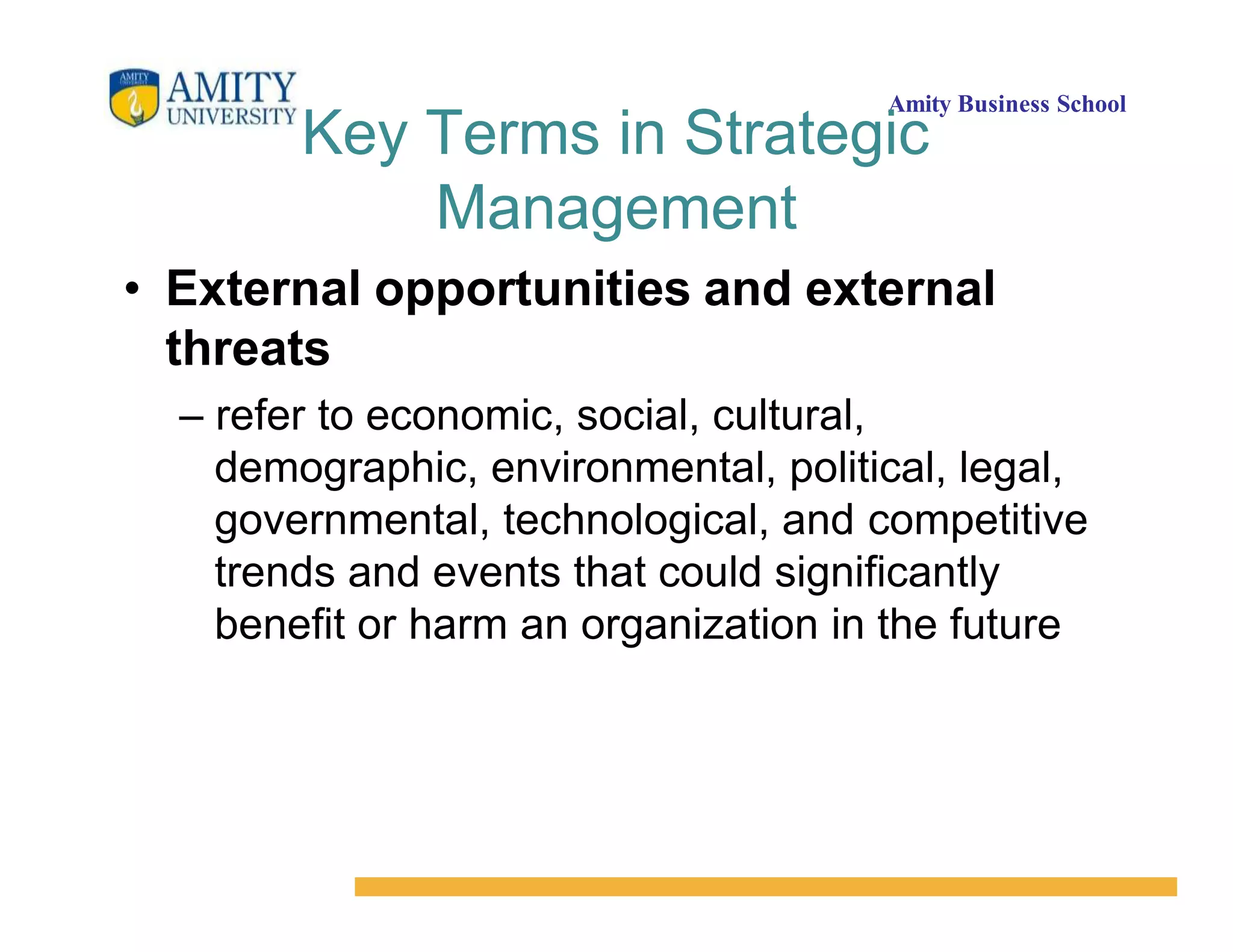 Amity Business School
Key Terms in Strategic
Management
• External opportunities and external
threats
– refer to economic, social, cultural,
demographic, environmental, political, legal,
governmental, technological, and competitive
trends and events that could significantly
benefit or harm an organization in the future
 
