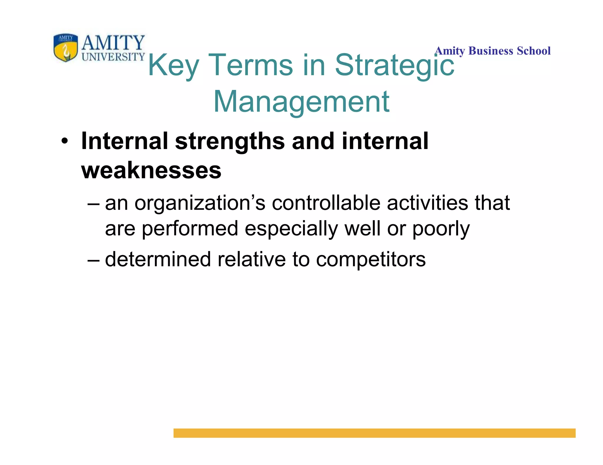 Amity Business School
Key Terms in Strategic
Management
• Internal strengths and internal
weaknesses
– an organization’s controllable activities that
are performed especially well or poorly
– determined relative to competitors
 