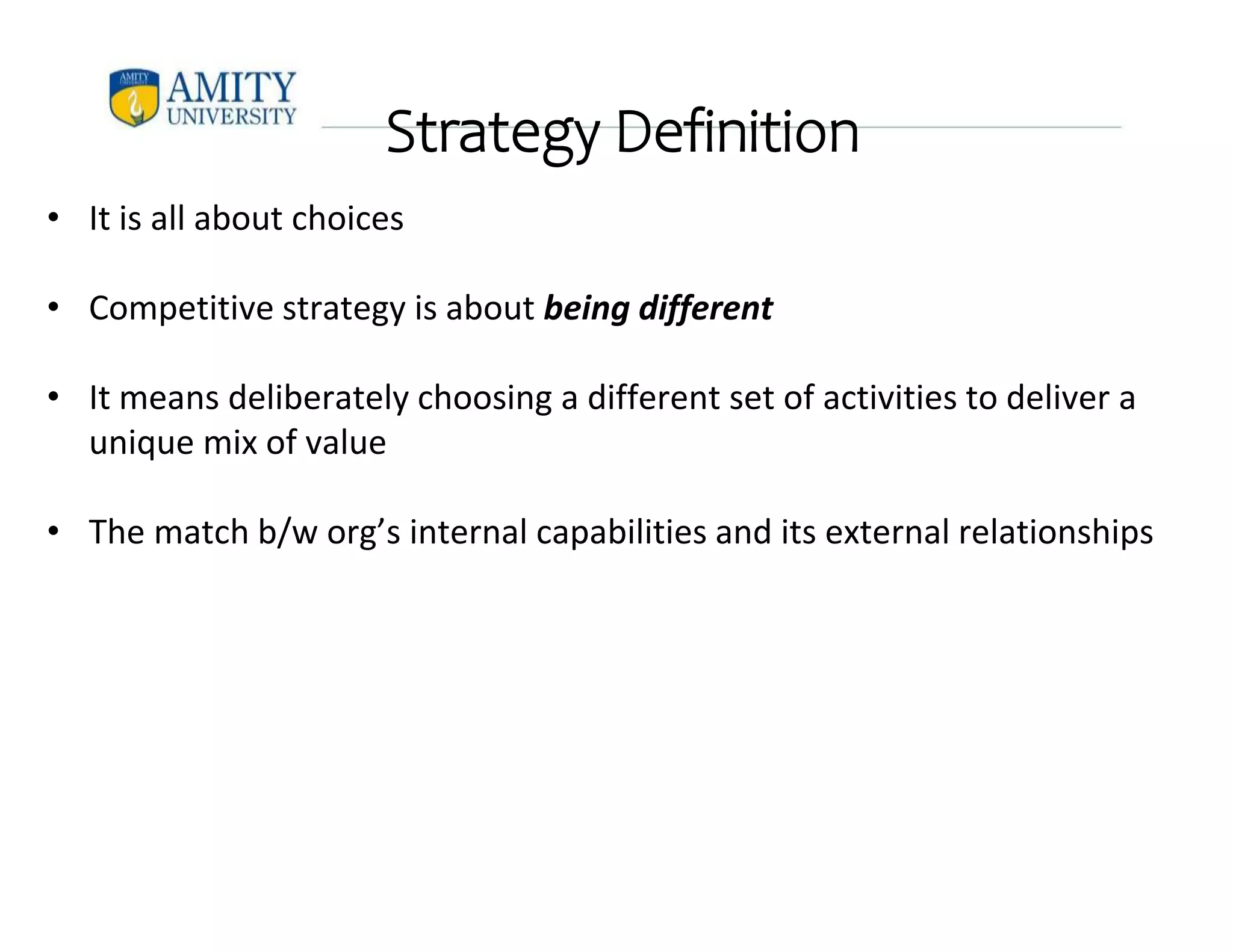 Strategy Definition
• It is all about choices
• Competitive strategy is about being different
• It means deliberately choosing a different set of activities to deliver a
unique mix of value
• The match b/w org’s internal capabilities and its external relationships
 