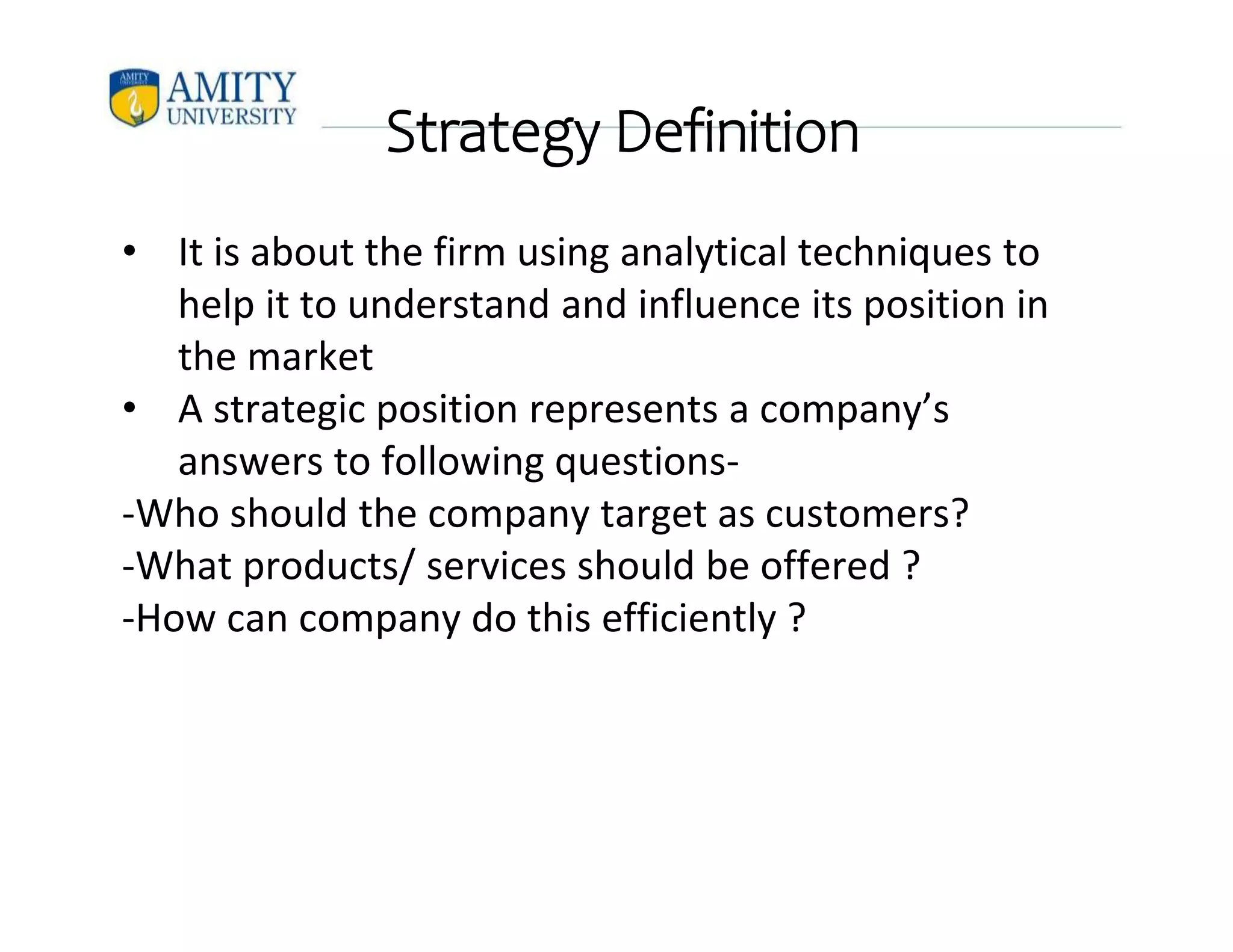Strategy Definition
• It is about the firm using analytical techniques to
help it to understand and influence its position in
the market
• A strategic position represents a company’s
answers to following questions-
-Who should the company target as customers?
-What products/ services should be offered ?
-How can company do this efficiently ?
 