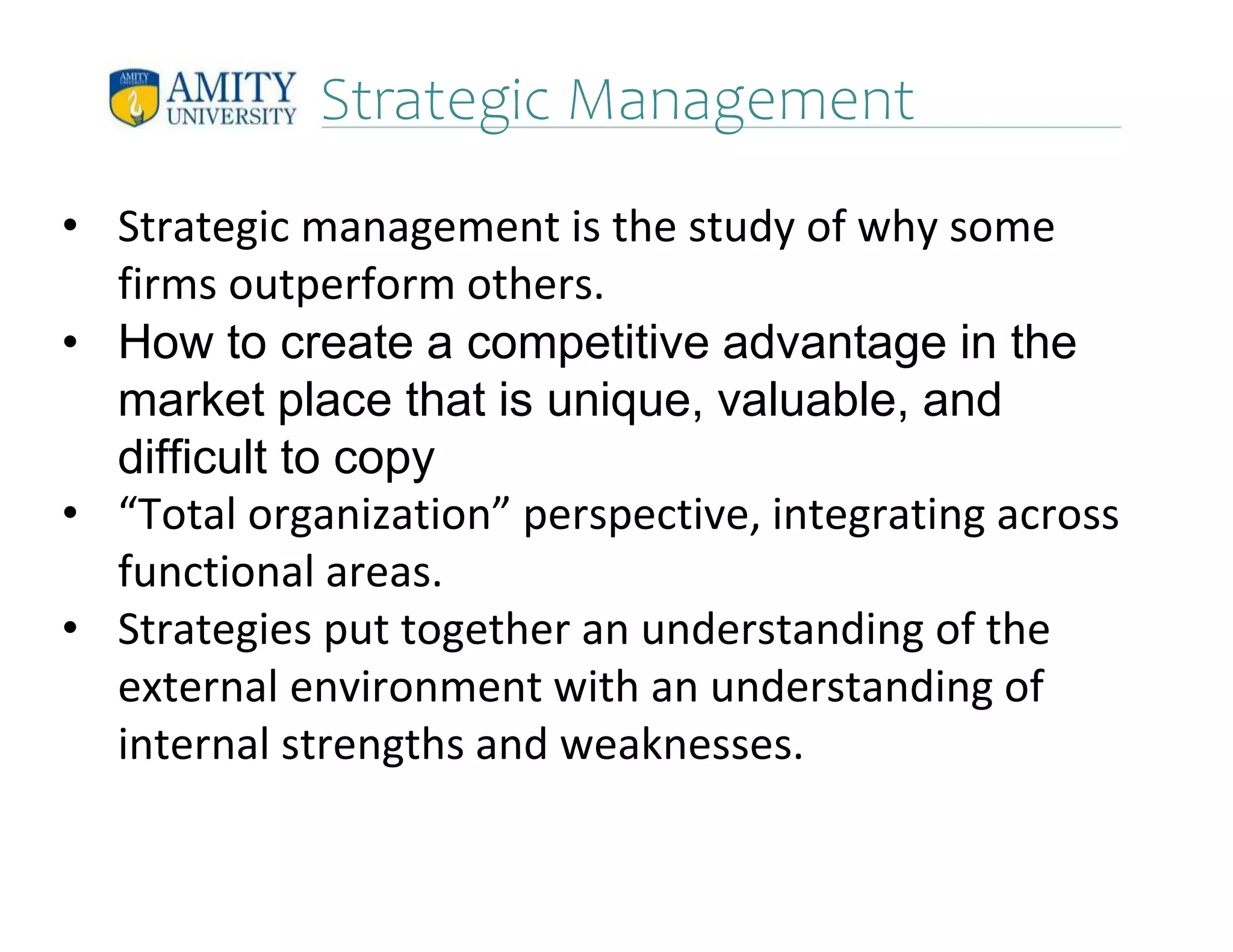 Strategic Management
• Strategic management is the study of why some
firms outperform others.
• How to create a competitive advantage in the
market place that is unique, valuable, and
difficult to copy
• “Total organization” perspective, integrating across
functional areas.
• Strategies put together an understanding of the
external environment with an understanding of
internal strengths and weaknesses.
 
