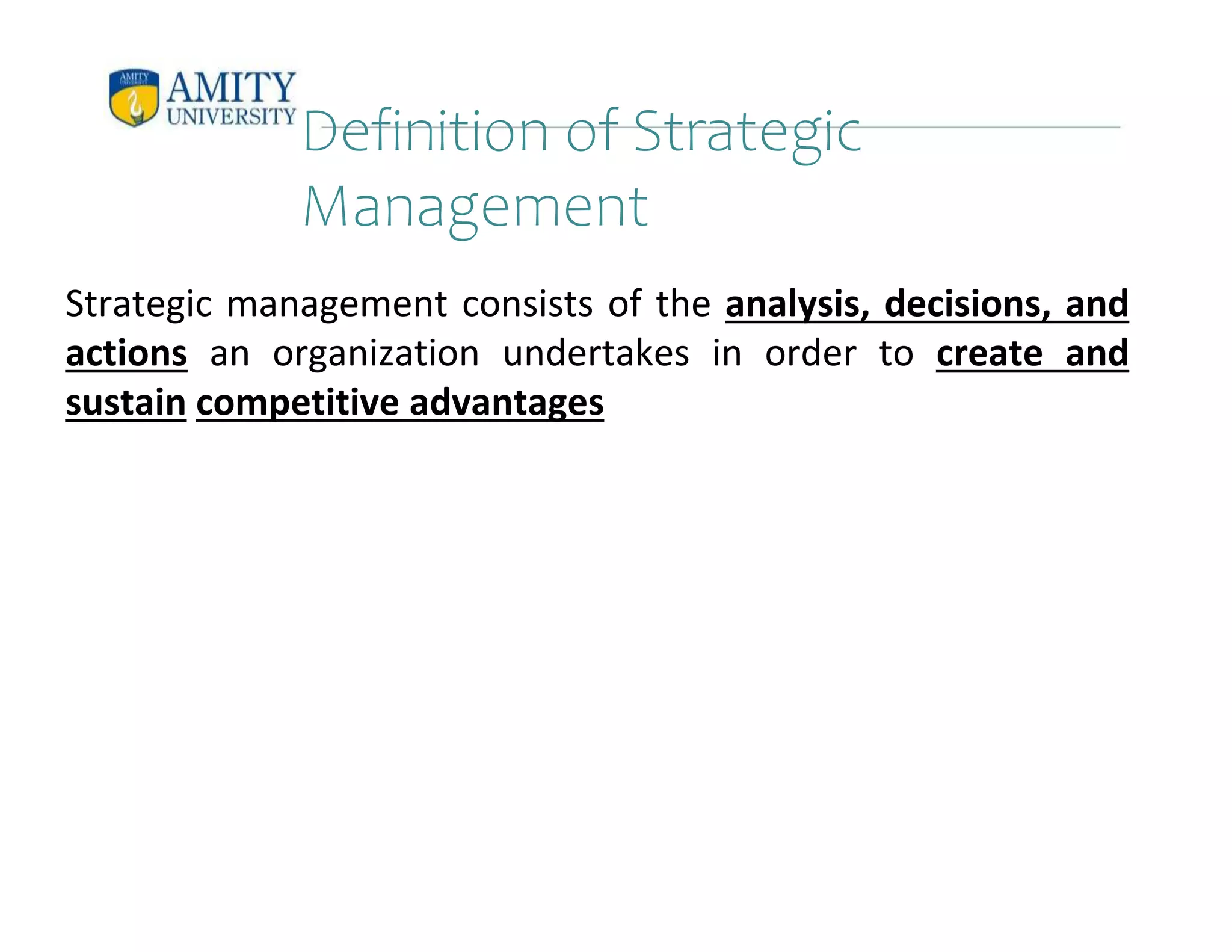 Definition of Strategic
Management
Strategic management consists of the analysis, decisions, and
actions an organization undertakes in order to create and
sustain competitive advantages
 