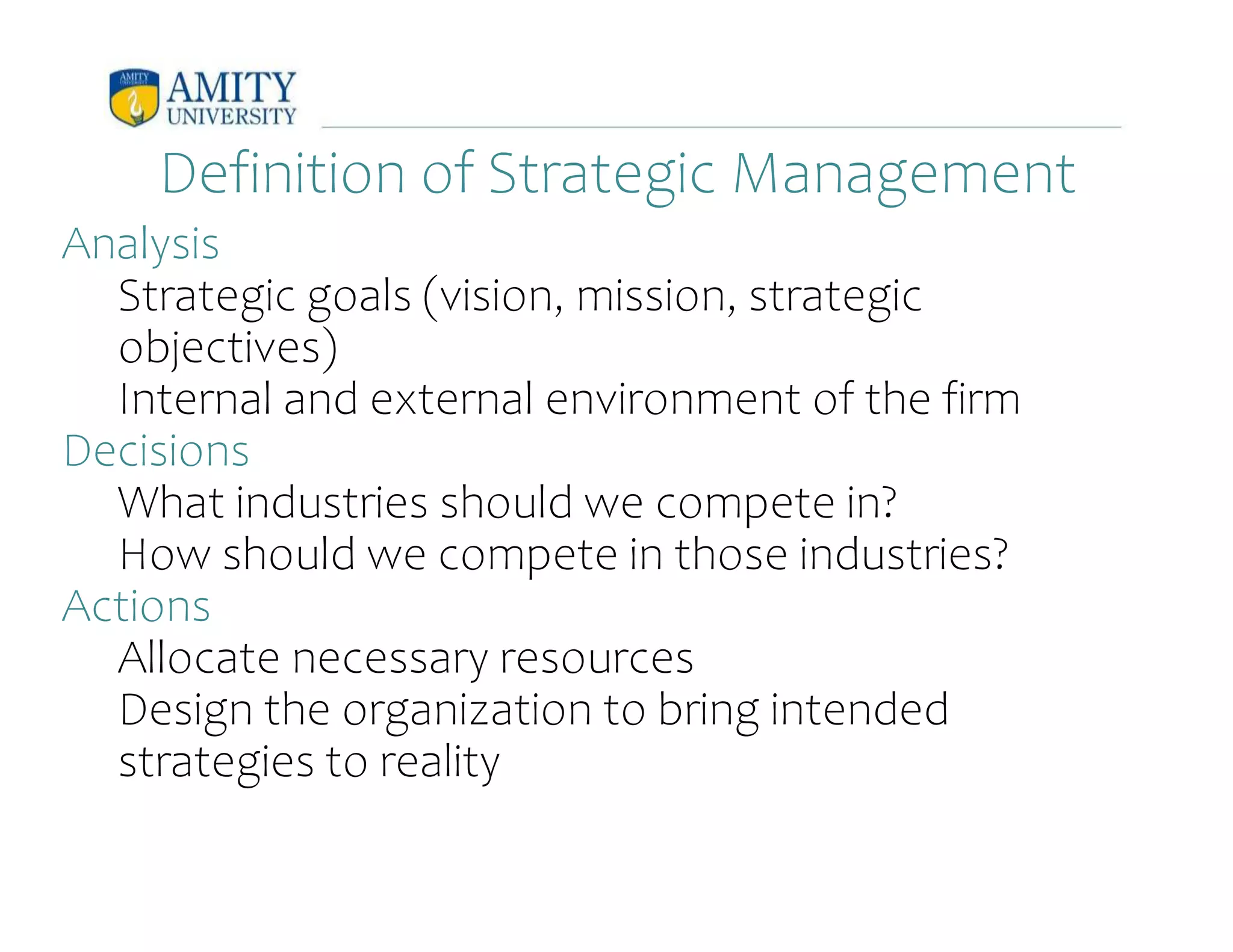 Definition of Strategic Management
Analysis
Strategic goals (vision, mission, strategic
objectives)
Internal and external environment of the firm
Decisions
What industries should we compete in?
How should we compete in those industries?
Actions
Allocate necessary resources
Design the organization to bring intended
strategies to reality
 