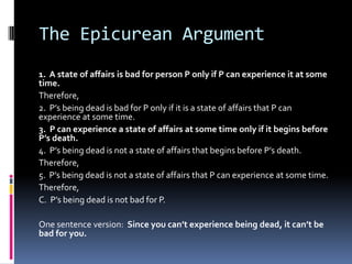 The Epicurean Argument
1. A state of affairs is bad for person P only if P can experience it at some
time.
Therefore,
2. P’s being dead is bad for P only if it is a state of affairs that P can
experience at some time.
3. P can experience a state of affairs at some time only if it begins before
P’s death.
4. P’s being dead is not a state of affairs that begins before P’s death.
Therefore,
5. P’s being dead is not a state of affairs that P can experience at some time.
Therefore,
C. P’s being dead is not bad for P.
One sentence version: Since you can’t experience being dead, it can’t be
bad for you.
 