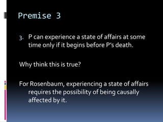 Premise 3
3. P can experience a state of affairs at some
time only if it begins before P’s death.
Why think this is true?
For Rosenbaum, experiencing a state of affairs
requires the possibility of being causally
affected by it.
 