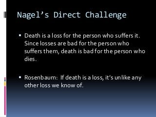 Nagel’s Direct Challenge
 Death is a loss for the person who suffers it.
Since losses are bad for the person who
suffers them, death is bad for the person who
dies.
 Rosenbaum: If death is a loss, it’s unlike any
other loss we know of.
 