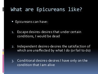 What are Epicureans like?
 Epicureans can have:
1. Escape desires-desires that under certain
conditions, I would be dead
2. Independent desires-desires the satisfaction of
which are unaffected by what I do (or fail to do)
3. Conditional desires-desires I have only on the
condition that I am alive
 
