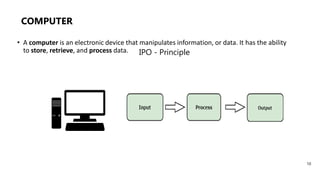 COMPUTER
IPO - Principle
• A computer is an electronic device that manipulates information, or data. It has the ability
to store, retrieve, and process data.
10
 