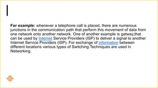 For example: whenever a telephone call is placed, there are numerous
junctions in the communication path that perform this movement of data from
one network onto another network. One of another example is gatway,that
can be used by Internet Service Providers (ISP) to deliver a signal to another
Internet Service Providers (ISP). For exchange of information between
different locations various types of Switching Techniques are used in
Networking.
 