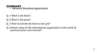 SUMMARY
Q. 1 What is De-facto?
Q. 2 What is De-jeure?
Q. 3 How to convert de-facto to de-jure?
Q. 4 Name some of the international organisation in the world of
communication and internet?
• Network Standard organization
153
 