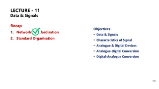 LECTURE - 11
Recap
1. Network Standardisation
2. Standard Organisation
Objectives
• Data & Signals
• Characteristics of Signal
• Analogue & Digital Devices
• Analogue-Digital Conversion
• Digital-Analogue Conversion
155
Data & Signals
 