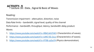 ACTIVITY- 9
Reading:
Transmission impairment – attenuation, distortion, noise
Data Rate limits – bandwidth, signal level, quality of the channel
Performance – bandwidth, throughput, latency, bandwidth-delay product.
Waves:
1. https://www.youtube.com/watch?v=R8kCskG7hKI ( Characteristics of waves).
2. https://www.youtube.com/watch?v=UMC1EI-2sLo (Characteristics of waves).
3. https://www.youtube.com/watch?v=P798-zzEwT4 (Physics demonstration).
• Lecture 10 : Data , Signal & Basic of Waves
162
 