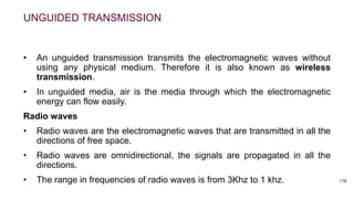UNGUIDED TRANSMISSION
• An unguided transmission transmits the electromagnetic waves without
using any physical medium. Therefore it is also known as wireless
transmission.
• In unguided media, air is the media through which the electromagnetic
energy can flow easily.
Radio waves
• Radio waves are the electromagnetic waves that are transmitted in all the
directions of free space.
• Radio waves are omnidirectional, the signals are propagated in all the
directions.
• The range in frequencies of radio waves is from 3Khz to 1 khz. 178
 