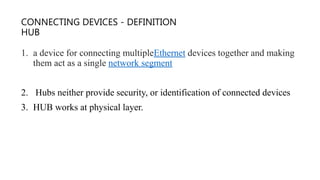 CONNECTING DEVICES - DEFINITION
HUB
1. a device for connecting multipleEthernet devices together and making
them act as a single network segment
2. Hubs neither provide security, or identification of connected devices
3. HUB works at physical layer.
 