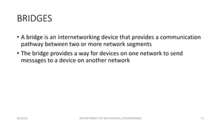 • A bridge is an internetworking device that provides a communication
pathway between two or more network segments
• The bridge provides a way for devices on one network to send
messages to a device on another network
BRIDGES
8/2/2023 DEPARTMENT OF MECHANICAL ENGINEERING 21
 