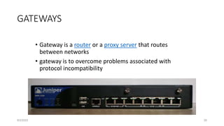 • Gateway is a router or a proxy server that routes
between networks
• gateway is to overcome problems associated with
protocol incompatibility
GATEWAYS
8/2/2023 26
 