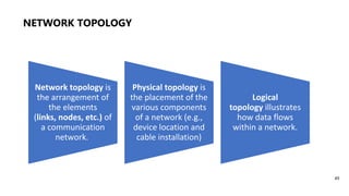 NETWORK TOPOLOGY
49
Network topology is
the arrangement of
the elements
(links, nodes, etc.) of
a communication
network.
Physical topology is
the placement of the
various components
of a network (e.g.,
device location and
cable installation)
Logical
topology illustrates
how data flows
within a network.
 